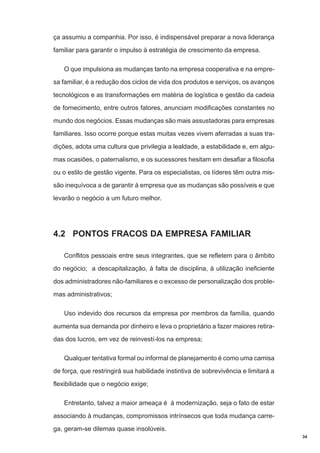 ça assumiu a companhia. Por isso, é indispensável preparar a nova liderança
familiar para garantir o impulso à estratégia de crescimento da empresa.
O que impulsiona as mudanças tanto na empresa cooperativa e na empresa familiar, é a redução dos ciclos de vida dos produtos e serviços, os avanços
tecnológicos e as transformações em matéria de logística e gestão da cadeia
de fornecimento, entre outros fatores, anunciam modificações constantes no
mundo dos negócios. Essas mudanças são mais assustadoras para empresas
familiares. Isso ocorre porque estas muitas vezes vivem aferradas a suas tradições, adota uma cultura que privilegia a lealdade, a estabilidade e, em algumas ocasiões, o paternalismo, e os sucessores hesitam em desafiar a filosofia
ou o estilo de gestão vigente. Para os especialistas, os líderes têm outra missão inequívoca a de garantir à empresa que as mudanças são possíveis e que
levarão o negócio a um futuro melhor.

4.2 PONTOS FRACOS DA EMPRESA FAMILIAR
Conflitos pessoais entre seus integrantes, que se refletem para o âmbito
do negócio; a descapitalização, à falta de disciplina, à utilização ineficiente
dos administradores não-familiares e o excesso de personalização dos problemas administrativos;
Uso indevido dos recursos da empresa por membros da família, quando
aumenta sua demanda por dinheiro e leva o proprietário a fazer maiores retiradas dos lucros, em vez de reinvestí-los na empresa;
Qualquer tentativa formal ou informal de planejamento é como uma camisa
de força, que restringirá sua habilidade instintiva de sobrevivência e limitará a
flexibilidade que o negócio exige;
Entretanto, talvez a maior ameaça é à modernização, seja o fato de estar
associando à mudanças, compromissos intrínsecos que toda mudança carrega, geram-se dilemas quase insolúveis.
34

 