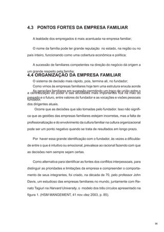 4.3 PONTOS FORTES DA EMPRESA FAMILIAR
A lealdade dos empregados é mais acentuada na empresa familiar;
O nome da família pode ter grande reputação no estado, na região ou no
país inteiro, funcionando como uma cobertura econômica e política;
A sucessão de familiares competentes na direção do negócio dá origem a
um grande respeito pela família;

4.4 ORGANIZAÇÃO DA EMPRESA FAMILIAR
O sistema de decisão mais rápido, pois, termina ali, no fundador;
Como vimos às empresas familiares hoje tem uma estrutura enxuta aonde
As gerações familiares em sucessão permitindo um traço de união entre o
a centralização do poder e das atividades mais importantes fica na mão do
passado e o futuro, entre valores do fundador e as vocações e visões pessoais
fundador.
dos dirigentes atuais.
Ocorre que as decisões que são tomadas pelo fundador. Isso não significa que as gestões das empresas familiares estejam incorretas, mas a falta de
profissionalização e do envolvimento da cultura familiar na cultura organizacional
pode ser um ponto negativo quando se trata de resultados em longo prazo.
Por haver essa grande identificação com o fundador, às vezes a dificuldade entre o que é intuitivo ou emocional, prevalece ao racional fazendo com que
as decisões nem sempre sejam certas.
Como alternativa para identificar as fontes dos conflitos interpessoais, para
distinguir as prioridades e limitações da empresa e compreender o comportamento de seus integrantes, foi criado, na década de 70, pelo professor John
Davis, um estudioso das empresas familiares no mundo, juntamente com Renato Tagiuri na Harvard University, o modelo dos três círculos apresentado na
figura 1. (HSM MANGEMENT, 41 nov.-dez 2003, p. 85).

35

 