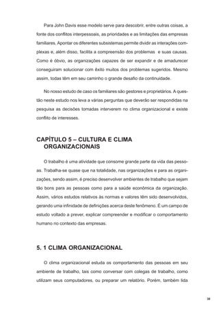 Para John Davis esse modelo serve para descobrir, entre outras coisas, a
fonte dos conflitos interpessoais, as prioridades e as limitações das empresas
familiares. Apontar os diferentes subsistemas permite dividir as interações complexas e, além disso, facilita a compreensão dos problemas e suas causas.
Como é óbvio, as organizações capazes de ser expandir e de amadurecer
conseguiram solucionar com êxito muitos dos problemas sugeridos. Mesmo
assim, todas têm em seu caminho o grande desafio da continuidade.
No nosso estudo de caso os familiares são gestores e proprietários. A questão neste estudo nos leva a várias perguntas que deverão ser respondidas na
pesquisa as decisões tomadas interverem no clima organizacional e existe
conflito de interesses.

CAPÍTULO 5 – CULTURA E CLIMA
ORGANIZACIONAIS
O trabalho é uma atividade que consome grande parte da vida das pessoas. Trabalha-se quase que na totalidade, nas organizações e para as organizações, sendo assim, é preciso desenvolver ambientes de trabalho que sejam
tão bons para as pessoas como para a saúde econômica da organização.
Assim, vários estudos relativos às normas e valores têm sido desenvolvidos,
gerando uma infinidade de definições acerca deste fenômeno. É um campo de
estudo voltado a prever, explicar compreender e modificar o comportamento
humano no contexto das empresas.

5. 1 CLIMA ORGANIZACIONAL
O clima organizacional estuda os comportamento das pessoas em seu
ambiente de trabalho, tais como conversar com colegas de trabalho, como
utilizam seus computadores, ou preparar um relatório. Porém, também lida

38

 