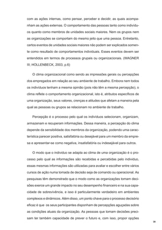 com as ações internas, como pensar, perceber e decidir, as quais acompanham as ações externas. O comportamento das pessoas tanto como indivíduos quanto como membros de unidades sociais maiores. Nem os grupos nem
as organizações se comportam do mesmo jeito que uma pessoa. Entretanto,
certos eventos de unidades sociais maiores não podem ser explicados somente como resultado de comportamentos individuais. Esses eventos devem ser
entendidos em termos de processos grupais ou organizacionais. (WAGNER
III; HOLLENBECK, 2003, p.6)
O clima organizacional como sendo as impressões gerais ou percepções
dos empregados em relação ao seu ambiente de trabalho. Embora nem todos
os indivíduos tenham a mesma opinião (pois não têm a mesma percepção), o
clima reflete o comportamento organizacional, isto é, atributos específicos de
uma organização, seus valores, crenças e atitudes que afetam a maneira pela
qual as pessoas ou grupos se relacionam no ambiente de trabalho.
Percepção é o processo pelo qual os indivíduos selecionam, organizam,
armazenam e recuperam informações. Dessa maneira, a percepção do clima
depende da sensibilidade dos membros da organização, podendo uma característica parecer positiva, satisfatória ou desejável para um membro da empresa e apresentar-se como negativa, insatisfatória ou indesejável para outros.
O modo que o individuo se adapta ao clima de uma organização é o processo pelo qual as informações são recebidas e percebidas pelo individuo,
essas mesmas informações são utilizadas para avaliar e escolher entre vários
cursos de ação numa tomada de decisão seja de comando ou operacional. As
pesquisas têm demonstrado que o modo como as organizações tomam decisões exerce um grande impacto no seu desempenho financeiro e na sua capacidade de sobrevivência, e isso é particularmente verdadeiro em ambientes
complexos e dinâmicos. Além disso, um ponto chave para o processo decisório
eficaz é que os seus participantes disponham de percepções aguçadas sobre
as condições atuais da organização. As pessoas que tomam decisões precisam ter também capacidade de prever o futuro e, com isso, propor opções
39

 
