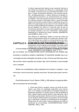 A cultura organizacional origina-se das maneiras informais e
não oficiais de proceder ela influencia a organização formal
ao modelar a maneira como os funcionários percebem e reagem a cargos formalmente definidos e aos arranjos estruturais. Consequentemente, a cultura influencia as atitudes tomadas pelos funcionários e os comportamentos que adotam
no trabalho. Tudo isso acontece porque as normas e os valores culturais fornecem informação social, e essa informação
ajuda os funcionários a determinarem o significado de seu trabalho e da organização ao seu redor. Em uma companhia que
promove a ética protestante do trabalho e, por exemplo, a idéia
de que trabalhar com afinco é o modo de subir na vida, os
funcionários são levados a crer que seus trabalhos são cruciais
ao sucesso pessoal e, por isso, importantes, interessantes,
desafiadores e meritórios em outros sentidos. (WAGNER III;
HOLLENBECK, 2003, p. 371).
Para Wagner III; Hollenbeck (2003) no cerne da cultura de
todas as organizações existe um conjunto de normas e valores fundamentais que moldam os comportamentos dos membros e os ajudam a entender a organização. Em certas comCAPÍTULO 6 - COMUNICAÇÃO ORGANIZACIONAL
panhias, normas e valores culturais enfatizam a importância
de descobrir novos materiais ou tecnologias. Em outras estão
voltados para a alta qualidade dos produtos. Pensamentos e
A comunicação é sentimentos comuns que constituem a cultura de uma organium processo através do qual uma mensagem é enviada
zação. (WAGNER III; HOLLENBECK, 2003, p. 371).

por um emissor, em um determinado canal e entendida por um receptor que

processa o conteúdo e analisa o significado. É importante ressaltar que a comunicação envolve interações humanas ou não. A forma que feita essa emissão envolve várias questões que podem agir como barreiras à comunicação
com o receptor.
Devem ser considerados neste subsistema de emissor e receptor: o que
comunicar; como comunicar; quando comunicar; de quem para quem comunicar.
Para Schermerhorn; Hunt; Osborn (1999, p. 240) aplicam a seguinte definição ao processo de comunicação:
(...) Entre eles (fonte e receptor), temos uma fonte de transmissor, que insere um significado pretendido numa mensagem, e um receptor, que decodifica a mensagem obtendo um
significado percebido. O receptor pode ou não dar feedback à
fonte. Apesar deste processo parecer muito elementar, não é
tão simples quanto parece. Ruído é um termo usado para descrever qualquer distúrbio dentro do processo de comunicação
que o interrompe e interfere na transferência de mensagens.
Muitos tipos de ruído podem causar problemas em todas as
tentativas de comunicação. (SCHERMERHORN; HUNT;
OSBORN, 1999, p. 240)
42

 