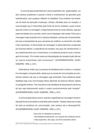 A comunicação pretendida tem vários propósitos nas organizações, um
dos maiores problemas é quando a fonte é unidirecional, de gerentes para
subordinados, sem qualquer reflexão ou feedback. Fica evidente nas tentativas da fonte de persuadir mudanças, críticas, atividade para um receptor, a
comunicação que é transmitida pela fonte da forma unilateral, causa muitos
tipos de ruídos na mensagem, independentemente do canal utilizado, seja por
palavras faladas e/ou escritas, assim como linguagem não-verbal. Para que a
mensagem seja recebida com o impacto desejado, precisa ser compreendida,
por isso a necessidade de que o processo de codificar, ou transmitir uma idéia
é tão importante. A transmissão da mensagem é potencialmente complicada
por diversos fatores: a experiência do receptor; seu grau de conhecimento; o
seu relacionamento com o transmissor; e o ambiente social em que a mensagem foi enviada. “Em muitos casos as interpretações do receptor pode não ser
as mesma pretendidas pelo transmissor.” (SCHERMERHORN; HUNT;
OSBORN, 1999, p. 241).
Entendemos então que o processo de feedback entre a fonte e o receptor
é a mensagem compreendida, desde que os canais de comunicações se mantenham abertos até que a mensagem seja entendida. Para eficiência deste
feedback seja uma comunicação eficaz depende de diversos fatores citados
no parágrafo anterior. “Há uma arte em dar feedback de desempenho de forma
tal que seja basicamente aceito e usado construtivamente pelo receptor”.
(SCHERMERHORN; HUNT; OSBORN, 1999, p. 241).
A comunicação eficaz ocorre, quando o significado da mensagem transmitida pela fonte é percebido e entendido pelo receptor. “Apesar desta ser a meta
de toda as tentativas de comunicação, nem sempre ela é alcançada”(9).
(SCHERMERHORN; HUNT; OSBORN, 1999, p. 241).
Como dar um feedback construtivo.
• Dê feedback diretamente, num espírito de confiança mútua.
• Seja específico, não vago; use bons exemplos claros.
(9) N. de R.T. Raramente ela é alcançada; a comunicação eficaz é considerada utópia.

43

 