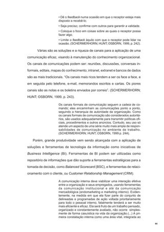 • Dê o feedback numa ocasião em que o receptor esteja mais
disposto a recebê-lo.
• Seja preciso; confirme com outros para garantir a validade.
• Coloque o foco em coisas sobre as quais o receptor possa
fazer algo.
• Limite o feedback àquilo com que o receptor pode lidar na
ocasião. (SCHERMERHORN; HUNT; OSBORN, 1999, p. 242).

Várias são as soluções e a riqueza de canais para a aplicação de uma
comunicação eficaz, visando à manutenção do conhecimento organizacional.
Os canais de comunicações podem ser: reuniões, discussões, conversas informais, editais, mapas do conhecimento, intranet, extranet e bancos de dados
são as mais tradicionais. “Os canais mais ricos tendem a ser os face a face, e
em seguida pelo telefone, e-mail, memorandos escritos e cartas. Os piores
canais são as notas e os boletins enviados por correio”. (SCHERMERHORN;
HUNT; OSBORN, 1999, p. 243).
Os canais formais de comunicação seguem a cadeia de comando; eles encaminham as comunicações ponto a ponto,
seguindo a hierarquia de autoridade da organização. Como
os canais formais de comunicação são considerados autoritários, são usados adequadamente para transmitir políticas oficiais, procedimentos e outros anúncios. Contudo, seu uso só
atende um aspecto de uma série muito mais ampla de responsabilidades de comunicação no ambiente de trabalho.
(SCHERMERHORN; HUNT; OSBORN, 1999 p. 244).

Porém, grande produtividade vem sendo alcançada com a aplicação de
soluções e ferramentas de tecnologia da informação como iniciativas de
Business Intelligence (BI). Ferramentas de BI podem ser utilizadas como
repositório de informações que dão suporte a ferramentas estratégicas para a
tomada de decisão, como Balanced Scorecard (BSC), e ferramentas de relacionamento com o cliente, ou Customer Relationship Management (CRM).
A comunicação interna deve viabilizar uma interação efetiva
entre a organização e seus empregados, usando ferramentas
da comunicação institucional e até da comunicação
mercadológica (endomarketing e marketing interno). Evidentemente, na medida em que ela fizer parte do conjunto de
delineadas e programadas de ação voltada prioritariamente
para todo o pessoal interno, fatalmente tenderá a ser muito
mais eficiente e eficaz. Ela será fruto de um trabalho pensado,
organizado e constantemente avaliado, não ocorre simplesmente de forma casuística na vida da organização.(...) A primeira constatação interna como uma área vital, integrada ao
44

 