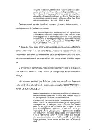 conjunto de políticas, estratégias e objetivos funcionais da organização. É preciso haver total assimilação da idéia por parte da cúpula diretiva, dos profissionais responsáveis pela implantação e dos agentes internos envolvidos. Caso contrário,
os programas a serem levados a efeito correrão o risco de ser
parciais e paliativos. ( KUNSCH, 1997, p.128).

Gerir pessoas é o maior desafio da empresa o impacto de barreiras à comunicação pode inviabilizar o processo.
Para melhorar o processo de comunicação nas organizações,
é importante pelo menos compreender e lidar com seis fontes
de ruído potencial ou interferência: distração física, problemas
de semântica e mensagens conjuntas, diferentes culturais,
ausência de feedback e efeitos de status. (SCHERMERHORN;
HUNT; OSBORN, 1999, p. 244).

A distração física pode afetar a comunicação, como atender ao telefone,
tanto a fonte como o receptor, ler relatórios, uma terceira pessoa entra na sala,
são diversas distrações. A necessidade de atos simples como fechar a porta,
não atender telefonemas e não se distrair com outros fatores ligados a empresa.
O problema de semântica à má escolha de como informar a mensagem,
com instruções confusas, como solicitar um serviço e não determinar data de
entrega.
Não entender as diferenças Culturais e religiosas é uma forma de desrespeitar o individuo, a tendência é o caos na comunicação. (SCHERMERHORN;
HUNT; OSBORN, 1999, p. 245).
As atitudes etnocêntricas são especialmente prejudiciais quando se tenta realizar negócios e manter boas relações de trabalho com pessoas de bases culturais diferentes.
Os desafios à comunicação entre culturas talvez fiquem mais
óbvios quando se constatam as diferenças de linguagem entre as pessoas. Um exemplo conhecido é o caso das mensagens de propaganda que traduzidas para a língua de outro
país. A propaganda da Coca-cola — “Coke adds Life” (o que
equivaleria a Coca-Cola Dá Vida) — confundiu os asiáticos
que traduziram a frase para algo parecido com “Coca-Cola Vai
Fazê-lo Retornar da Morte”. A general Motors teve dificuldades para comercializar o modelo Chevrolet Nova na América
Latina, em parte porque “no va” significa “não vai” em espanhol.

45

 