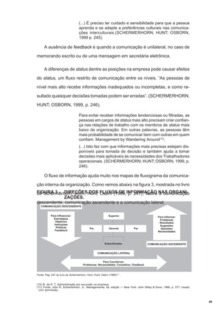 (...) É preciso ter cuidado e sensibilidade para que a pessoa
aprenda e se adapte a preferências culturais nas comunicações interculturais.(SCHERMERHORN; HUNT; OSBORN,
1999 p. 245).

A ausência de feedback é quando a comunicação é unilateral, no caso de
memorando escrito ou de uma mensagem em secretária eletrônica.
A diferenças de status dentre as posições na empresa pode causar efeitos
do status, um fluxo restrito de comunicação entre os níveis. “As pessoas de
nível mais alto recebe informações inadequados ou incompletas, e como resultado quaisquer decisões tomadas podem ser erradas”. (SCHERMERHORN;
HUNT; OSBORN, 1999, p. 246).
Para evitar receber informações tendenciosas ou filtradas, as
pessoas em cargos de status mais alto precisam criar confiança nas relações de trabalho com os membros de status mais
baixo da organização. Em outras palavras, as pessoas têm
mais probabilidade de se comunicar bem com outras em quem
confiam. Management by Wandering Around(10),
(...) Isto faz com que informações mais precisas estejam disponíveis para tomada de decisão e também ajuda a tomar
decisões mais aplicáveis às necessidades dos Trabalhadores
operacionais. (SCHERMERHORN; HUNT; OSBORN, 1999, p.
246).

O fluxo de informação ajuda muito nos mapas de fluxograma da comunicação interna da organização. Como vemos abaixo na figura 3, mostrada no livro
FIGURA 3 - DIREÇÕESHunt; FLUXOS DE INFORMAÇÃO NAS ORGANIde Schermerhorn; Horn; DOS Osbrn (1999, p. 247), ilustra a comunicação
ZAÇÕES.
descendente, comunicação ascendente e a comunicação lateral.

Fonte: Pag. 247 do livro de Schermerhorn; Horn; Hunt; Osbrn (1999)(11)

(10) N. de R. T. Administração por excursão na empresa.
(11) Fonte: John R. Schemerhorn, Jr., Managemente, 5a. edição — New York: John Wiley & Sons, 1966, p. 377. Usado
com permissão.

46

 