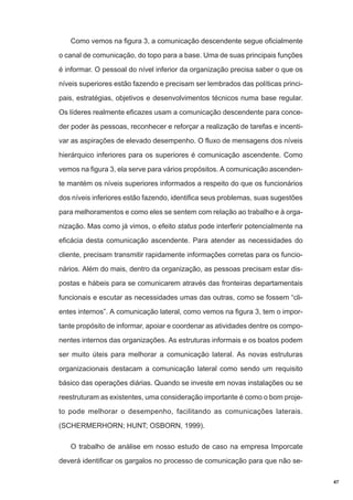 Como vemos na figura 3, a comunicação descendente segue oficialmente
o canal de comunicação, do topo para a base. Uma de suas principais funções
é informar. O pessoal do nível inferior da organização precisa saber o que os
níveis superiores estão fazendo e precisam ser lembrados das políticas principais, estratégias, objetivos e desenvolvimentos técnicos numa base regular.
Os líderes realmente eficazes usam a comunicação descendente para conceder poder às pessoas, reconhecer e reforçar a realização de tarefas e incentivar as aspirações de elevado desempenho. O fluxo de mensagens dos níveis
hierárquico inferiores para os superiores é comunicação ascendente. Como
vemos na figura 3, ela serve para vários propósitos. A comunicação ascendente mantém os níveis superiores informados a respeito do que os funcionários
dos níveis inferiores estão fazendo, identifica seus problemas, suas sugestões
para melhoramentos e como eles se sentem com relação ao trabalho e à organização. Mas como já vimos, o efeito status pode interferir potencialmente na
eficácia desta comunicação ascendente. Para atender as necessidades do
cliente, precisam transmitir rapidamente informações corretas para os funcionários. Além do mais, dentro da organização, as pessoas precisam estar dispostas e hábeis para se comunicarem através das fronteiras departamentais
funcionais e escutar as necessidades umas das outras, como se fossem “clientes internos”. A comunicação lateral, como vemos na figura 3, tem o importante propósito de informar, apoiar e coordenar as atividades dentre os componentes internos das organizações. As estruturas informais e os boatos podem
ser muito úteis para melhorar a comunicação lateral. As novas estruturas
organizacionais destacam a comunicação lateral como sendo um requisito
básico das operações diárias. Quando se investe em novas instalações ou se
reestruturam as existentes, uma consideração importante é como o bom projeto pode melhorar o desempenho, facilitando as comunicações laterais.
(SCHERMERHORN; HUNT; OSBORN, 1999).
O trabalho de análise em nosso estudo de caso na empresa Imporcate
deverá identificar os gargalos no processo de comunicação para que não se47

 