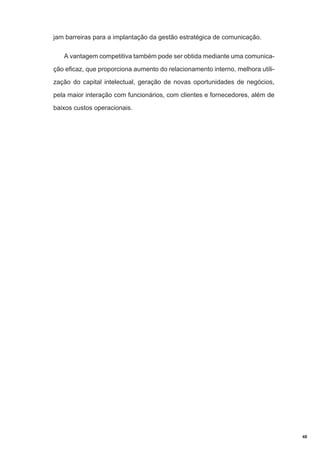 jam barreiras para a implantação da gestão estratégica de comunicação.
A vantagem competitiva também pode ser obtida mediante uma comunicação eficaz, que proporciona aumento do relacionamento interno, melhora utilização do capital intelectual, geração de novas oportunidades de negócios,
pela maior interação com funcionários, com clientes e fornecedores, além de
baixos custos operacionais.

48

 
