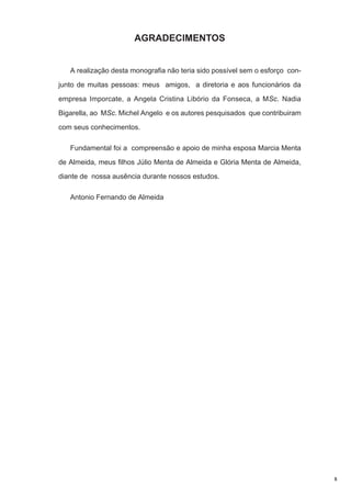 AGRADECIMENTOS

A realização desta monografia não teria sido possível sem o esforço conjunto de muitas pessoas: meus amigos, a diretoria e aos funcionários da
empresa Imporcate, a Angela Cristina Libório da Fonseca, a MSc. Nadia
Bigarella, ao MSc. Michel Angelo e os autores pesquisados que contribuiram
com seus conhecimentos.
Fundamental foi a compreensão e apoio de minha esposa Marcia Menta
de Almeida, meus filhos Júlio Menta de Almeida e Glória Menta de Almeida,
diante de nossa ausência durante nossos estudos.
Antonio Fernando de Almeida

5

 