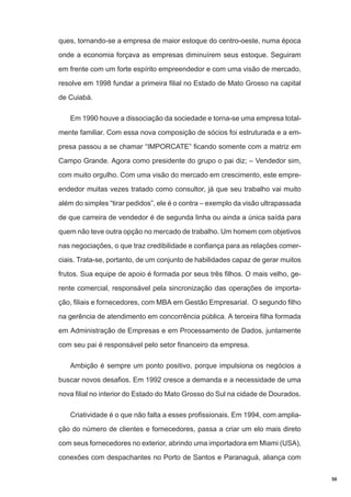 ques, tornando-se a empresa de maior estoque do centro-oeste, numa época
onde a economia forçava as empresas diminuírem seus estoque. Seguiram
em frente com um forte espírito empreendedor e com uma visão de mercado,
resolve em 1998 fundar a primeira filial no Estado de Mato Grosso na capital
de Cuiabá.
Em 1990 houve a dissociação da sociedade e torna-se uma empresa totalmente familiar. Com essa nova composição de sócios foi estruturada e a empresa passou a se chamar “IMPORCATE” ficando somente com a matriz em
Campo Grande. Agora como presidente do grupo o pai diz; – Vendedor sim,
com muito orgulho. Com uma visão do mercado em crescimento, este empreendedor muitas vezes tratado como consultor, já que seu trabalho vai muito
além do simples “tirar pedidos”, ele é o contra – exemplo da visão ultrapassada
de que carreira de vendedor é de segunda linha ou ainda a única saída para
quem não teve outra opção no mercado de trabalho. Um homem com objetivos
nas negociações, o que traz credibilidade e confiança para as relações comerciais. Trata-se, portanto, de um conjunto de habilidades capaz de gerar muitos
frutos. Sua equipe de apoio é formada por seus três filhos. O mais velho, gerente comercial, responsável pela sincronização das operações de importação, filiais e fornecedores, com MBA em Gestão Empresarial. O segundo filho
na gerência de atendimento em concorrência pública. A terceira filha formada
em Administração de Empresas e em Processamento de Dados, juntamente
com seu pai é responsável pelo setor financeiro da empresa.
Ambição é sempre um ponto positivo, porque impulsiona os negócios a
buscar novos desafios. Em 1992 cresce a demanda e a necessidade de uma
nova filial no interior do Estado do Mato Grosso do Sul na cidade de Dourados.
Criatividade é o que não falta a esses profissionais. Em 1994, com ampliação do número de clientes e fornecedores, passa a criar um elo mais direto
com seus fornecedores no exterior, abrindo uma importadora em Miami (USA),
conexões com despachantes no Porto de Santos e Paranaguá, aliança com
50

 
