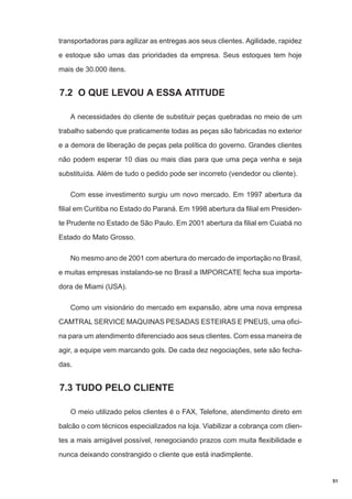 transportadoras para agilizar as entregas aos seus clientes. Agilidade, rapidez
e estoque são umas das prioridades da empresa. Seus estoques tem hoje
mais de 30.000 itens.

7.2 O QUE LEVOU A ESSA ATITUDE
A necessidades do cliente de substituir peças quebradas no meio de um
trabalho sabendo que praticamente todas as peças são fabricadas no exterior
e a demora de liberação de peças pela política do governo. Grandes clientes
não podem esperar 10 dias ou mais dias para que uma peça venha e seja
substituída. Além de tudo o pedido pode ser incorreto (vendedor ou cliente).
Com esse investimento surgiu um novo mercado. Em 1997 abertura da
filial em Curitiba no Estado do Paraná. Em 1998 abertura da filial em Presidente Prudente no Estado de São Paulo. Em 2001 abertura da filial em Cuiabá no
Estado do Mato Grosso.
No mesmo ano de 2001 com abertura do mercado de importação no Brasil,
e muitas empresas instalando-se no Brasil a IMPORCATE fecha sua importadora de Miami (USA).
Como um visionário do mercado em expansão, abre uma nova empresa
CAMTRAL SERVICE MAQUINAS PESADAS ESTEIRAS E PNEUS, uma oficina para um atendimento diferenciado aos seus clientes. Com essa maneira de
agir, a equipe vem marcando gols. De cada dez negociações, sete são fechadas.

7.3 TUDO PELO CLIENTE
O meio utilizado pelos clientes é o FAX, Telefone, atendimento direto em
balcão o com técnicos especializados na loja. Viabilizar a cobrança com clientes a mais amigável possível, renegociando prazos com muita flexibilidade e
nunca deixando constrangido o cliente que está inadimplente.

51

 