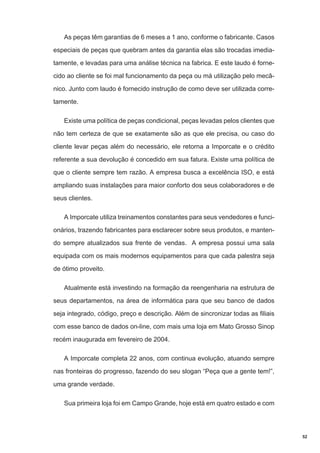 As peças têm garantias de 6 meses a 1 ano, conforme o fabricante. Casos
especiais de peças que quebram antes da garantia elas são trocadas imediatamente, e levadas para uma análise técnica na fabrica. E este laudo é fornecido ao cliente se foi mal funcionamento da peça ou má utilização pelo mecânico. Junto com laudo é fornecido instrução de como deve ser utilizada corretamente.
Existe uma política de peças condicional, peças levadas pelos clientes que
não tem certeza de que se exatamente são as que ele precisa, ou caso do
cliente levar peças além do necessário, ele retorna a Imporcate e o crédito
referente a sua devolução é concedido em sua fatura. Existe uma política de
que o cliente sempre tem razão. A empresa busca a excelência ISO, e está
ampliando suas instalações para maior conforto dos seus colaboradores e de
seus clientes.
A Imporcate utiliza treinamentos constantes para seus vendedores e funcionários, trazendo fabricantes para esclarecer sobre seus produtos, e mantendo sempre atualizados sua frente de vendas. A empresa possui uma sala
equipada com os mais modernos equipamentos para que cada palestra seja
de ótimo proveito.
Atualmente está investindo na formação da reengenharia na estrutura de
seus departamentos, na área de informática para que seu banco de dados
seja integrado, código, preço e descrição. Além de sincronizar todas as filiais
com esse banco de dados on-line, com mais uma loja em Mato Grosso Sinop
recém inaugurada em fevereiro de 2004.
A Imporcate completa 22 anos, com continua evolução, atuando sempre
nas fronteiras do progresso, fazendo do seu slogan “Peça que a gente tem!”,
uma grande verdade.
Sua primeira loja foi em Campo Grande, hoje está em quatro estado e com

52

 