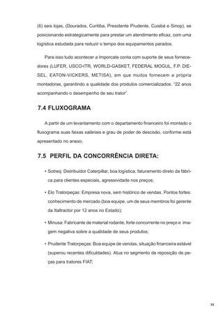 (6) seis lojas, (Dourados, Curitiba, Presidente Prudente, Cuiabá e Sinop), se
posicionando estrategicamente para prestar um atendimento eficaz, com uma
logística estudada para reduzir o tempo dos equipamentos parados.
Para isso tudo acontecer a Imporcate conta com suporte de seus fornecedores (LUFER, USCO-ITR, WORLD-GASKET, FEDERAL MOGUL, F.P. DIESEL, EATON-VICKERS, METISA), em que muitos fornecem a própria
montadoras, garantindo a qualidade dos produtos comercializados. “22 anos
acompanhando o desempenho de seu trator”.

7.4 FLUXOGRAMA
A partir de um levantamento com o departamento financeiro foi montado o
fluxograma suas faixas saláriais e grau de poder de descisão, conforme está
apresentado no anexo.

7.5 PERFIL DA CONCORRÊNCIA DIRETA:
• Sotreq: Distribuidor Caterpillar, boa logística, faturamento direto da fábrica para clientes especiais, agressividade nos preços;
• Elo Tratorpeças: Empresa nova, sem histórico de vendas. Pontos fortes:
conhecimento de mercado (boa equipe, um de seus membros foi gerente
da Italtractor por 12 anos no Estado);
• Minusa: Fabricante de material rodante, forte concorrente no preço e imagem negativa sobre a qualidade de seus produtos;
• Prudente Tratorpeças: Boa equipe de vendas, situação financeira estável
(superou recentes dificuldades). Atua no segmento de reposição de peças para tratores FIAT;

53

 