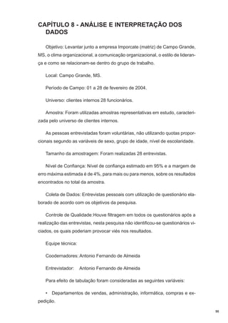 CAPÍTULO 8 - ANÁLISE E INTERPRETAÇÃO DOS
DADOS
Objetivo: Levantar junto a empresa Imporcate (matriz) de Campo Grande,
MS, o clima organizacional, a comunicação organizacional, o estilo de liderança e como se relacionam-se dentro do grupo de trabalho.
Local: Campo Grande, MS.
Período de Campo: 01 a 28 de fevereiro de 2004.
Universo: clientes internos 28 funcionários.
Amostra: Foram utilizadas amostras representativas em estudo, caracterizada pelo universo de clientes internos.
As pessoas entrevistadas foram voluntárias, não utilizando quotas proporcionais segundo as variáveis de sexo, grupo de idade, nível de escolaridade.
Tamanho da amostragem: Foram realizadas 28 entrevistas.
Nível de Confiança: Nível de confiança estimado em 95% e a margem de
erro máxima estimada é de 4%, para mais ou para menos, sobre os resultados
encontrados no total da amostra.
Coleta de Dados: Entrevistas pessoais com utilização de questionário elaborado de acordo com os objetivos da pesquisa.
Controle de Qualidade:Houve filtragem em todos os questionários após a
realização das entrevistas, nesta pesquisa não identificou-se questionários viciados, os quais poderiam provocar viés nos resultados.
Equipe técnica:
Coodernadores: Antonio Fernando de Almeida
Entrevistador:

Antonio Fernando de Almeida

Para efeito de tabulação foram consideradas as seguintes variáveis:
• Departamentos de vendas, administração, informática, compras e expedição.
55

 