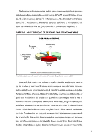 No levantamento da pesquisa, indica que o maior continjente de pessoas
esta localizado na expedição que representa 37% (11 funcionários) da amostra. O setor de vendas com 27% (8 funcionários). O administrativo/financeiro
com 23% (7 funcionários). O setor de compras com 10% (3 funcionários) e o
setor de informática com 3% (1 funcionário). Como mostra no gráfico 1.
GRÁFICO 1 - DISTRIBUIÇÃO DE PESSOAS POR DEPARTAMENTOS

DEPARTAMENTOS
Imformática
3%

Compras
10%

Administrativo
Financeiro
23%
Vendas
27%

EXPEDIÇÃO

VENDAS

ADMINISTRATIVO/FINANCEIRO

COMPRAS

Fonte: Elaborada pelo autor; perfil comportamental e hábitos do funcionário - Campo Grande - fevereiro de 2004

A expedição é o setor que mais emprega funcionário, recebimento e entrega de produto a sua importância na empresa não é tão valorizada como as
outras socialmente e monetáriamente. É no setor logístico que depende todo o
funcionamento da empresa. Nas entrevista notou-se um descontetamento por
parte dos funcionários da expedição, quanto sua valorização moral e não financeira, tratados como peões da empresa. Além disso, a logística existe para
satisfazer as necessidades dos clientes, se as necessidades do cliente interno
quanto a moral esta desvalorizada imagine como o cliente externo recebe seu
produto. É na logística em que está a maioria das iniciativas que podem resultar em redução dos custos de propriedade e, ao mesmo tempo, em aumento
dos benefícios percebidos. A motivação destes funcionários deverá ser trabalhado e integrados aos outros departamentos em níveis iguais em tratamento.
56

 