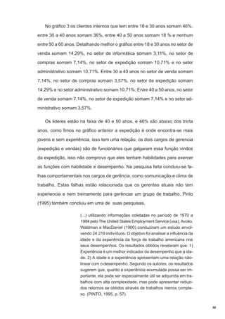 No gráfico 3 os clientes internos que tem entre 18 e 30 anos somam 46%,
entre 30 a 40 anos somam 36%, entre 40 a 50 anos somam 18 % e nenhum
entre 50 a 60 anos. Detalhando melhor o gráfico entre 18 e 30 anos no setor de
venda somam 14,29%, no setor de informática somam 3,11%, no setor de
compras somam 7,14%, no setor de expedição somam 10,71% e no setor
administrativo somam 10,71%. Entre 30 a 40 anos no setor de venda somam
7,14%, no setor de compras somam 3,57%, no setor de expedição somam
14,29% e no setor administrativo somam 10,71%. Entre 40 a 50 anos, no setor
de venda somam 7,14%, no setor de expedição somam 7,14% e no setor administrativo somam 3,57%.
Os lideres estão na faixa de 40 e 50 anos, e 46% são abaixo dos trinta
anos, como fimos no gráfico anterior a expedição é onde encontra-se mais
jovens e sem experiência, isso tem uma relação, os dois cargos de gerencia
(expedição e vendas) são de funcionários que galgaram essa função vindos
da expedição, isso não comprova que eles tenham habilidades para exercer
as funções com habilidade e desempenho. Na pesquisa feita concluiu-se falhas comportamentais nos cargos de gerência, como comunicação e clima de
trabalho. Estas falhas estão relacionada que os gerentes atuais não tem
experiencia e nem treinamento para gerênciar um grupo de trabalho. Pinto
(1995) também concluiu em uma de suas pesquisas,
(...) utilizando informações coletadas no período de 1970 a
1984 pelo The United States Employment Service (usa), Avolio,
Waldman e MacDaniel (1900) conduziram um estudo envolvendo 24.219 indivíduos. O objetivo foi analisar a influência da
idade e da experiência da força de trabalho americana nos
seus desempenhos. Os resultados obtidos revelaram que: 1)
Experiência é um melhor indicador do desempenho que a idade. 2) A idade e a experiência apresentam uma relação nãolinear com o desempenho. Segundo os autores, os resultados
sugerem que, quanto a experiência acumulada possa ser importante, ela pode ser especialmente útil se adquirida em trabalhos com alta complexidade, mas pode apresentar reduzidos retornos se obtidos através de trabalhos menos complexo. (PINTO, 1995, p. 57).
58

 