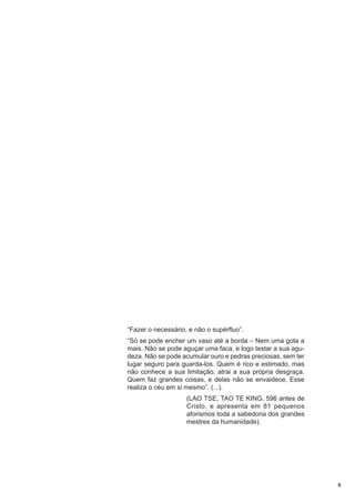 “Fazer o necessário, e não o supérfluo”.
“Só se pode encher um vaso até a borda – Nem uma gota a
mais. Não se pode aguçar uma faca, e logo testar a sua agudeza. Não se pode acumular ouro e pedras preciosas, sem ter
lugar seguro para guarda-los. Quem é rico e estimado, mas
não conhece a sua limitação, atrai a sua própria desgraça.
Quem faz grandes coisas, e delas não se envaidece, Esse
realiza o céu em si mesmo”. (...).
(LAO TSE, TAO TE KING, 596 antes de
Cristo, e apresenta em 81 pequenos
aforismos toda a sabedoria dos grandes
mestres da humanidade).

6

 