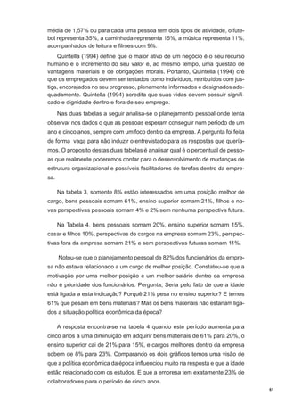 média de 1,57% ou para cada uma pessoa tem dois tipos de atividade, o futebol representa 35%, a caminhada representa 15%, a música representa 11%,
acompanhados de leitura e filmes com 9%.
Quintella (1994) define que o maior ativo de um negócio é o seu recurso
humano e o incremento do seu valor é, ao mesmo tempo, uma questão de
vantagens materiais e de obrigações morais. Portanto, Quintella (1994) crê
que os empregados devem ser testados como indivíduos, retribuídos com justiça, encorajados no seu progresso, plenamente informados e designados adequadamente. Quintella (1994) acredita que suas vidas devem possuir significado e dignidade dentro e fora de seu emprego.
Nas duas tabelas a seguir analisa-se o planejamento pessoal onde tenta
observar nos dados o que as pessoas esperam conseguir num período de um
ano e cinco anos, sempre com um foco dentro da empresa. A pergunta foi feita
de forma vaga para não induzir o entrevistado para as respostas que queríamos. O proposito destas duas tabelas é analisar qual é o percentual de pessoas que realmente poderemos contar para o desenvolvimento de mudanças de
estrutura organizacional e possíveis facilitadores de tarefas dentro da empresa.
Na tabela 3, somente 8% estão interessados em uma posição melhor de
cargo, bens pessoais somam 61%, ensino superior somam 21%, filhos e novas perspectivas pessoais somam 4% e 2% sem nenhuma perspectiva futura.
Na Tabela 4, bens pessoais somam 20%, ensino superior somam 15%,
casar e filhos 10%, perspectivas de cargos na empresa somam 23%, perspectivas fora da empresa somam 21% e sem perspectivas futuras somam 11%.
Notou-se que o planejamento pessoal de 82% dos funcionários da empresa não estava relacionado a um cargo de melhor posição. Constatou-se que a
motivação por uma melhor posição e um melhor salário dentro da empresa
não é prioridade dos funcionários. Pergunta; Seria pelo fato de que a idade
está ligada a esta indicação? Porquê 21% pesa no ensino superior? E temos
61% que pesam em bens materiais? Mas os bens materiais não estariam ligados a situação política econômica da época?
A resposta encontra-se na tabela 4 quando este período aumenta para
cinco anos a uma diminuição em adquirir bens materiais de 61% para 20%, o
ensino superior cai de 21% para 15%, e cargos melhores dentro da empresa
sobem de 8% para 23%. Comparando os dois gráficos temos uma visão de
que a política econômica da época influenciou muito na resposta e que a idade
estão relacionado com os estudos. E que a empresa tem exatamente 23% de
colaboradores para o período de cinco anos.
61

 