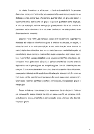 Na tabela 5 análisamos a troca de conhecimento onde 86% de pessoas
dizem que trocam conhecimento. No ego pessoal e ego em grupo cruzando os
dados podemos afirmar que o funcionário quando falam em grupo se isolam e
fazem uma critica ao trabalho em grupo, esquecem que fazem parte do grupo.
A falta de motivação pessoal e em grupo que representa 7% e 4%. Levam as
pessoas a experimentarem cada vez mais conflitos no trabalho projetados no
desempenho da empresa.
Segundo Pinto (1995), os cientistas sociais têm basicamente sugerido três
métodos de coleta de informações para a análise de atitudes, ou sejam, o
observacional, o da auto-percepção e uma combinação entre ambos. A
metodologia da multianálise leva em conta todas essas modalidades pois; a)
no cotidiano, seus membros realimentam suas percepções sobre seus membros realimentam suas percepções sobre seus desempenhos através das observações feitas pelos seus colegas; b) periodicamente faz-se auto-análises
registrando-se as percepções as autopercepções com as observações dos
colegas. Todos o relacionamento tem um potencial de conflito. Nos dias atuais,
essa pontencialidade está sendo intensificada pela alta competição entre os
indivíduos e entre os sistemas organizados. Levando as pessoas a experimentarem cada vez mais conflitos na esferas intrapessoal, interpessoal, grupal e
intergrupal.
Temos a visão de como se comporta as pessoas dentro do grupo. Nota-se
em comparação ao ego pessoal e o ego em grupo, que há um censo de cordialidade com o cliente, mas falta de comunicação entre setores e falta de motivação do grupo.

63

 