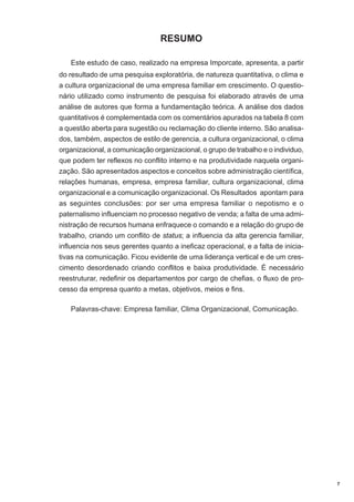 RESUMO
Este estudo de caso, realizado na empresa Imporcate, apresenta, a partir
do resultado de uma pesquisa exploratória, de natureza quantitativa, o clima e
a cultura organizacional de uma empresa familiar em crescimento. O questionário utilizado como instrumento de pesquisa foi elaborado através de uma
análise de autores que forma a fundamentação teórica. A análise dos dados
quantitativos é complementada com os comentários apurados na tabela 8 com
a questão aberta para sugestão ou reclamação do cliente interno. São analisados, também, aspectos de estilo de gerencia, a cultura organizacional, o clima
organizacional, a comunicação organizacional, o grupo de trabalho e o individuo,
que podem ter reflexos no conflito interno e na produtividade naquela organização. São apresentados aspectos e conceitos sobre administração científica,
relações humanas, empresa, empresa familiar, cultura organizacional, clima
organizacional e a comunicação organizacional. Os Resultados apontam para
as seguintes conclusões: por ser uma empresa familiar o nepotismo e o
paternalismo influenciam no processo negativo de venda; a falta de uma administração de recursos humana enfraquece o comando e a relação do grupo de
trabalho, criando um conflito de status; a influencia da alta gerencia familiar,
influencia nos seus gerentes quanto a ineficaz operacional, e a falta de iniciativas na comunicação. Ficou evidente de uma liderança vertical e de um crescimento desordenado criando conflitos e baixa produtividade. É necessário
reestruturar, redefinir os departamentos por cargo de chefias, o fluxo de processo da empresa quanto a metas, objetivos, meios e fins.
Palavras-chave: Empresa familiar, Clima Organizacional, Comunicação.

7

 