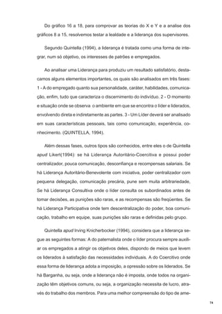 Do gráfico 16 a 18, para comprovar as teorias do X e Y e a analise dos
gráficos 8 a 15, resolvemos testar a lealdade e a liderança dos supervisores.
Segundo Quintella (1994), a liderança é tratada como uma forma de integrar, num só objetivo, os interesses de patrões e empregados.
Ao analisar uma Liderança para produziu um resultado satisfatório, destacamos alguns elementos importantes, os quais são analisados em três fases:
1 - A do empregado quanto sua personalidade, caráter, habilidades, comunicação, enfim, tudo que caracteriza o discernimento do indivíduo. 2 - O momento
e situação onde se observa o ambiente em que se encontra o líder e liderados,
envolvendo direta e indiretamente as partes. 3 - Um Líder deverá ser analisado
em suas características pessoais, tais como comunicação, experiência, conhecimento. (QUINTELLA, 1994).
Além dessas fases, outros tipos são conhecidos, entre eles o de Quintella
apud Likert(1994): se há Liderança Autoritário-Coercitiva e possui poder
centralizador, pouca comunicação, desconfiança e recompensas salariais. Se
há Liderança Autoritário-Benevolente com iniciativa, poder centralizador com
pequena delegação, comunicação precária, pune sem muita arbitrariedade,
Se há Liderança Consultiva onde o líder consulta os subordinados antes de
tomar decisões, as punições são raras, e as recompensas são freqüentes. Se
há Liderança Participativa onde tem descentralização do poder, boa comunicação, trabalho em equipe, suas punições são raras e definidas pelo grupo.
Quintella apud Irving Knicherbocker (1994), considera que a liderança segue as seguintes formas: A do paternalista onde o líder procura sempre auxiliar os empregados a atingir os objetivos deles, dispondo de meios que levem
os liderados à satisfação das necessidades individuais. A do Coercitivo onde
essa forma de liderança adota a imposição, a opressão sobre os liderados. Se
há Barganha, ou seja, onde a liderança não é imposta, onde todos na organização têm objetivos comuns, ou seja, a organização necessita de lucro, através do trabalho dos membros. Para uma melhor compreensão do tipo de ame74

 