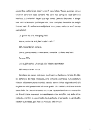 aça contida na liderança, observemos: A paternalista: “faça o que digo, porque
sou bom para você caso contrário não serei mas bom para você” (ameaça
implícita). A Coercitivo: “faça o que digo senão” (ameaça explícita). A Barganha: “em troca daquilo que faz por mim, darei condições de realizar seus objetivos se você não realizar meus objetivos, impeço que realize os seus” (ameaça implícita).
Do gráfico 16 a 18. Nas perguntas:
Meu supervisor é amigável e colaborador?
63% responderam sempre.
Meu supervisor detecta meus erros, comenta, colabora e refaço?
Sempre 36%.
Meu supervisor dá um elogio pelo trabalho bem feito?
34% responderam nunca.
Constatou-se que os indivíduos mostraram-se frustrados, tensos. Os lideres portam-se de modo impessoal, uma estrutura paternalista numa estrutura
vertical. Isto esta muito relacionado à tabela 8 onde temos resposta como que
os gerentes tem que ser mais eficiente, que há falta de comunicação e falta de
supervisão. No caso da empresa Imporcate os gerentes atuam com um mínimo de autoridade, apenas a necessária para evitar o conflito com a alta administração, mantém a organização ditada pela alta organização e a produção,
não tem autoridade, pois fica nas mãos da alta direção.

75

 