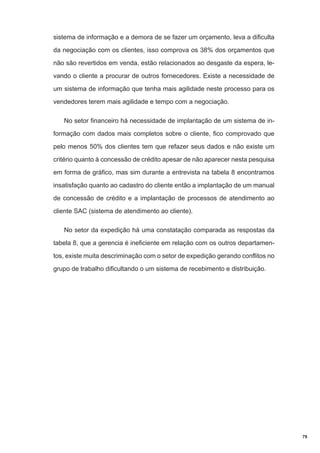 sistema de informação e a demora de se fazer um orçamento, leva a dificulta
da negociação com os clientes, isso comprova os 38% dos orçamentos que
não são revertidos em venda, estão relacionados ao desgaste da espera, levando o cliente a procurar de outros fornecedores. Existe a necessidade de
um sistema de informação que tenha mais agilidade neste processo para os
vendedores terem mais agilidade e tempo com a negociação.
No setor financeiro há necessidade de implantação de um sistema de informação com dados mais completos sobre o cliente, fico comprovado que
pelo menos 50% dos clientes tem que refazer seus dados e não existe um
critério quanto à concessão de crédito apesar de não aparecer nesta pesquisa
em forma de gráfico, mas sim durante a entrevista na tabela 8 encontramos
insatisfação quanto ao cadastro do cliente então a implantação de um manual
de concessão de crédito e a implantação de processos de atendimento ao
cliente SAC (sistema de atendimento ao cliente).
No setor da expedição há uma constatação comparada as respostas da
tabela 8, que a gerencia é ineficiente em relação com os outros departamentos, existe muita descriminação com o setor de expedição gerando conflitos no
grupo de trabalho dificultando o um sistema de recebimento e distribuição.

79

 