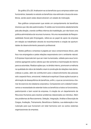 Do gráfico 25 a 28. Analisaram-se os benefícios que a empresa cedem aos
funcionários, baseado no estudo os benefícios visa estimular a busca de excelência, sendo assim estes desenvolveram um estado de motivação.
Nos gráficos comprovaram que existe um comportamento de benefícios
diversos que não são padronizados. É cedido aos funcionários aleatoriamente
pela alta direção, criando conflitos internos de insatisfação, por não haver uma
política administrativa de recursos humanos. Há uma necessidade de Responsabilidade Social pelo Empregado, refere-se ao papel de apoio da empresa
em relação ao trabalhador através do reconhecimento e criação de oportunidades de desenvolvimento pessoal e profissional.
Nestes gráficos a empresa é julgada por seus compromissos éticos, pelo
foco nos empregados e pelas relações responsáveis com o ambiente natural.
A Empresa Imporcate tem que ser mais humanizada, voltada para seus funcionários agregando outros valores que não somente a maximização do retorno
para os acionistas. Realizar ações que, no âmbito interno, promovem a melhoria
na qualidade de vida e de trabalho visam à construção de relações mais democráticas e justas, além de contribuírem para o desenvolvimento das pessoas
sob o aspecto físico, emocional, intelectual e espiritual. Essas ações buscam a
eliminação de desequilíbrios de benefícios, enfim, o que se convencionou chamar de exercício de cidadania corporativa. Comparando com a tabela 8 observamos a necessidade de estender todos os benefícios a todos os funcionários,
padronizando o bem social da empresa. A criação de um departamento de
Recursos Humanos para resolver problemas relacionados ao individuo. Além
dos problemas de Recrutamento, Seleção, Integração, Análise e Descrição de
Cargos, Avaliação, Treinamento, Benefícios e Salários, sua elaboração e manutenção para que funcionem em total harmonia com os outros sistemas
organizacionais da empresa.

83

 