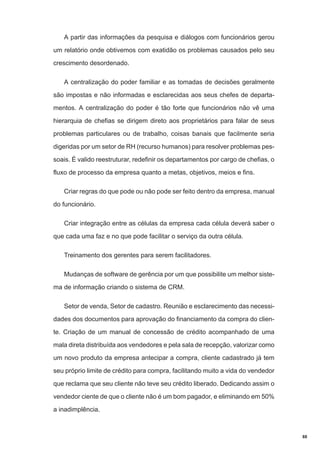 A partir das informações da pesquisa e diálogos com funcionários gerou
um relatório onde obtivemos com exatidão os problemas causados pelo seu
crescimento desordenado.
A centralização do poder familiar e as tomadas de decisões geralmente
são impostas e não informadas e esclarecidas aos seus chefes de departamentos. A centralização do poder é tão forte que funcionários não vê uma
hierarquia de chefias se dirigem direto aos proprietários para falar de seus
problemas particulares ou de trabalho, coisas banais que facilmente seria
digeridas por um setor de RH (recurso humanos) para resolver problemas pessoais. É valido reestruturar, redefinir os departamentos por cargo de chefias, o
fluxo de processo da empresa quanto a metas, objetivos, meios e fins.
Criar regras do que pode ou não pode ser feito dentro da empresa, manual
do funcionário.
Criar integração entre as células da empresa cada célula deverá saber o
que cada uma faz e no que pode facilitar o serviço da outra célula.
Treinamento dos gerentes para serem facilitadores.
Mudanças de software de gerência por um que possibilite um melhor sistema de informação criando o sistema de CRM.
Setor de venda, Setor de cadastro. Reunião e esclarecimento das necessidades dos documentos para aprovação do financiamento da compra do cliente. Criação de um manual de concessão de crédito acompanhado de uma
mala direta distribuída aos vendedores e pela sala de recepção, valorizar como
um novo produto da empresa antecipar a compra, cliente cadastrado já tem
seu próprio limite de crédito para compra, facilitando muito a vida do vendedor
que reclama que seu cliente não teve seu crédito liberado. Dedicando assim o
vendedor ciente de que o cliente não é um bom pagador, e eliminando em 50%
a inadimplência.

88

 