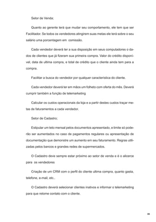 Setor de Venda;
Quanto ao gerente terá que mudar seu comportamento, ele tem que ser
Facilitador. Se todos os vendedores atingirem suas metas ele terá sobre o seu
salário uma porcentagem em comissão.
Cada vendedor deverá ter a sua disposição em seus computadores o dados de clientes que já fizeram sua primeira compra. Valor do crédito disponível, data de ultima compra, e total de crédito que o cliente ainda tem para a
compra.
Facilitar a busca do vendedor por qualquer característica do cliente.
Cada vendedor deverá ter em mãos um folheto com oferta do mês. Deverá
cumprir também a função de telemarketing
Calcular os custos operacionais da loja e a partir destes custos traçar metas de faturamentos a cada vendedor.
Setor de Cadastro;
Estipular um teto mensal pelos documentos apresentado, e limite só poderão ser aumentados no caso de pagamentos regulares ou apresentação de
documentação que demonstre um aumento em seu faturamento. Regras utilizadas pelos bancos e grandes redes de supermercados.
O Cadastro deve sempre estar próximo ao setor de venda e é o alicerce
para os vendedores
Criação de um CRM com o perfil do cliente ultima compra, quanto gasta,
telefone, e-mail, etc..
O Cadastro deverá selecionar clientes inativos e informar o telemarketing
para que retome contato com o cliente.

89

 
