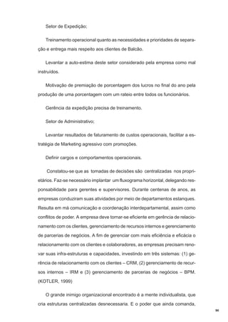Setor de Expedição;
Treinamento operacional quanto as necessidades e prioridades de separação e entrega mais respeito aos clientes de Balcão.
Levantar a auto-estima deste setor considerado pela empresa como mal
instruídos.
Motivação de premiação de porcentagem dos lucros no final do ano pela
produção de uma porcentagem com um rateio entre todos os funcionários.
Gerência da expedição precisa de treinamento.
Setor de Administrativo;
Levantar resultados de faturamento de custos operacionais, facilitar a estratégia de Marketing agressivo com promoções.
Definir cargos e comportamentos operacionais.
Constatou-se que as tomadas de decisões são centralizadas nos proprietários. Faz-se necessário implantar um fluxograma horizontal, delegando responsabilidade para gerentes e supervisores. Durante centenas de anos, as
empresas conduziram suas atividades por meio de departamentos estanques.
Resulta em má comunicação e coordenação interdepartamental, assim como
conflitos de poder. A empresa deve tornar-se eficiente em gerência de relacionamento com os clientes, gerenciamento de recursos internos e gerenciamento
de parcerias de negócios. A fim de gerenciar com mais eficiência e eficácia o
relacionamento com os clientes e colaboradores, as empresas precisam renovar suas infra-estruturas e capacidades, investindo em três sistemas: (1) gerência de relacionamento com os clientes – CRM, (2) gerenciamento de recursos internos – IRM e (3) gerenciamento de parcerias de negócios – BPM.
(KOTLER, 1999)
O grande inimigo organizacional encontrado é a mente individualista, que
cria estruturas centralizadas desnecessaria. E o poder que ainda comanda,
90

 