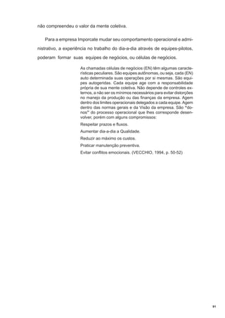 não compreendeu o valor da mente coletiva.
Para a empresa Imporcate mudar seu comportamento operacional e administrativo, a experiência no trabalho do dia-a-dia através de equipes-pilotos,
poderam formar suas equipes de negócios, ou células de negócios.
As chamadas células de negócios (EN) têm algumas características peculiares. São equipes autônomas, ou seja, cada (EN)
auto determinada suas operações por si mesmas. São equipes autogeridas. Cada equipe age com a responsabilidade
própria de sua mente coletiva. Não depende de controles externos, a não ser os mínimos necessários para evitar distorções
no manejo da produção ou das finanças da empresa. Agem
dentro dos limites operacionais delegados a cada equipe. Agem
dentro das normas gerais e da Visão da empresa. São “donos” do processo operacional que lhes corresponde desenvolver, porém com alguns compromissos:
Respeitar prazos e fluxos.
Aumentar dia-a-dia a Qualidade.
Reduzir ao máximo os custos.
Praticar manutenção preventiva.
Evitar conflitos emocionais. (VECCHIO, 1994, p. 50-52)

91

 