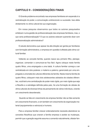 CAPITULO 9 - CONSIDERAÇÕES FINAIS
O Grande problema encontrado nas empresas familiares em expansão é a
centralização do poder, a comunicação unidirecional e a sucessão. Isso afeta
diretamente no clima cultural de sua organização.
Em nossa pesquisa observamos que todos os autores pesquisados
enfatizam numa gestão de profissionalização das empresas familiares, mas, o
que seria profissionalização? O que os autores estavam querendo dizer com
profissionalização administrativa?
O estudo demonstrou que apesar da alta direção ser gerida por familiares
com formação administrativa, a empresa em questão é afetada pelo clima cultural familiar.
Voltando ao conceito família, quando nasce seu primeiro filho, planejar,
organizar, comandar e comunicar-se fica fácil. Agora coloque nesta família
quatro filhos, uma empregada e uma babá. A cultura familiar começa a ser
centralizada em dois poderes: o materno e paterno; gerenciado por uma empregada e uma babá de culturas diferentes da família. Nesta mesma família de
quatro filhos, coloquem mais dois adolescentes adotados de cidades diferentes, você terá uma centralização de poder mais rígida, por mais rígida que seja
a filosofia e a estratégia definida pelos pais, há uma formação de células de
clima culturais de diversas linhas de pensamento de vários indivíduos, criando
um crescimento desordenado.
Quando se fala em crescimento da empresa familiar não se fala somente
em crescimento financeiro, e sim também em crescimento da organização material (equipamentos e estrutura) e humana.
Para a empresa familiar crescer ordenadamente necessita abandonar os
conceitos filosóficos que criaram a família empresa e aceitar as mudanças,
permitir que a geração seguinte assuma o comando naturalmente, afastar fan-

92

 