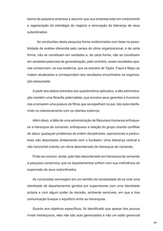 tasma de pequena empresa e assumir que sua empresa esta em crescimento
e regeneração da estratégia do negócio e renovação da liderança de seus
subordinados.
As conclusões desta pesquisa forma evidenciadas com base na possibilidade de análise oferecida pelo campo do clima organizacional, e de certa
forma, não se constituem em verdades e, de certa forma, não se constituem
em verdades passíveis de generalização; pelo contrário, esses resultados apenas comprovam, na sua essência, que os estudos de Taylor, Fayol e Mayo se
matem atualizados e correspondem aos resultados encontrados na organização pesquisada.
A partir dos dados extraídos dos questionários aplicados, a alta administração mantém uma filosofia paternalista, que envolve seus gerentes e funcionários a tomarem uma postura de filhos que se espelham no pai. Isto esta interferindo no relacionamento com os clientes externos.
Além disso, a falta de uma administração de Recursos Humanos enfraquece a hierarquia de comando, enfraquece a relação do grupo criando conflitos
de staus, quaisquer problemas de ordem disciplinares, operacionais e particulares são deportados diretamente com o fundador. Uma liderança vertical e
não horizontal criando um clima desordenado de hierarquia de comando.
Pode-se concluir, ainda, pelo fato desordenado em hierarquia de comando
a pesquisa comprovou que os departamentos sofrem com sua ineficiência de
supervisão de seus subordinados.
As conclusões convergem em um sentido da necessidade de se criar uma
identidade de departamentos geridos por supervisores com uma identidade
própria e com algum poder de decisão, ambiente sensíveis, em que a boa
comunicação busque o equilíbrio entre as hierarquias.
Quanto aos objetivos específicos, foi identificado que apesar dos poucos
níveis hierárquicos, eles não são auto gerenciados e não um estilo gerencial
93

 