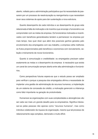 aberto, voltado para a administração participativa que há necessidade de passarem por um processo de reestruturação ou reengenharia e que necessitam
rever seus sistemas de apoio para dar sustentação a nova estrutura.
Quanto desempenho de cada indivíduo e ao desempenho do grupo esta
relacionada à falta de motivação e de incentivo que encoraje o funcionário a se
comprometer com as metas da empresa. Os funcionários motivados e incentivados com benefícios generalizados tendem a permanecer na empresa por
mais tempo. Isso quer dizer que além dos possíveis ganhos gerados pelo
envolvimento dos empregados com seu trabalho, a empresa colhe melhores
os frutos proporcionados pelo beneficios e economiza com recrutamento, seleção e treinamento de novos funcionários.
Quanto à comunicação e credibilidade: os empregados precisam saber
exatamente as metas e o desempenho da empresa é necessário que exista
um canal de comunicação sempre aberto entre alta administração e funcionários.
Como perspectivas futuras espera-se que o estudo possa ser ampliado
para verificar o porque a pesquisa dos empregados afirma a necessidade de
implantar uma gestão de administração de recursos humanos; a implantação
de um sistema de concessão de crédito; a motivação gerencial e a liderança
como fator importante na geração de produtividade.
Humanizar as organizações com suas complexidades e abrangências vão
ser cada vez mais um grande desafio para os empresários. Significa interessar-se pelas pessoas não apenas como “recursos humanos”, mas como
individuo colaborador da riqueza da organização, mesmo que tal processo de
relacionamento seja complexo, demorado e muito difícil.

94

 