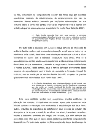 19



ou não, influenciam no comportamento escolar dos filhos seja por questões
econômicas, pessoais, de relacionamento, de amadurecimento dos pais ou
separação. Mesmo estando passando por freqüentes reformulações em sua
estrutura básica a família não perdeu seu nível de importância social e apenas tem
tentado adequar-se aos desafios que a sociedade lhe impõe. Para Battaglia (2002):


                     (...) Cada família necessita lidar com seus padrões e conceitos
                     preestabelecidos para deles fazer emergir uma maneira original de constituir
                     um grupo familiar com funções, direitos e deveres que atendam aos que
                     dele participam. (p.07).



      Por outro lado, a educação em si, não se reduz somente às influências do
ambiente familiar, o aluno está em constante interação social, seja no bairro, ou na
vizinhança, entre outros, deve haver uma articulação da realidade cultural e sócio-
econômica do sujeito com a realidade sociocultural mais ampla. Pois se a
aprendizagem no sentido amplo ocorre durante toda a vida da criança, independente
do ambiente em que se encontra, o aprender abrange aspecto de nossa vida afetiva
e valores culturais. Nesse sentido, deve a família participar efetivamente desse
processo de aprendizagem, com o intuito de consolidar a formação integral do
indivíduo, mas as mudanças na estrutura familiar tem sido um ponto de grandes
questionamentos na sociedade atual. Para Falcão (2007).

                      (...) a Família foi perdendo seus principais atributos, de tal forma e com
                     tanta rapidez que se chegou a proclamar o seu fim. Atualmente, observa-se
                     que não existe um modelo tradicional de família, mas apenas uma
                     estruturação familiar e que dentre essa nova realidade, pode-se incluir pais
                     que trabalham por uma necessidade de sustentar família e os que deixaram
                     de estudar antes mesmo de serem alfabetizados... (p.07)



      Esta nova realidade familiar vem ocasionando grandes problemas na
educação das crianças, principalmente na escola: alguns pais apresentam uma
postura contrária à educação, não estimulando a escolarização dos seus filhos.
Outros, imbuídos da expectativa de satisfazerem seus desejos de estudar não
alcançados e de superar a condição social em que vivem, transmitem conselhos,
valores e costumes familiares em relação aos estudos, que nem sempre são
aprendidos pelos filhos que em alguns casos, acabam apresentando comportamento
de resistência. Por outro lado, existem conflitos entre família devido às diferenças de
 