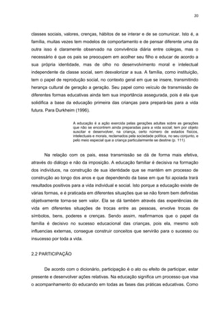 20



classes sociais, valores, crenças, hábitos de se interar e de se comunicar. Isto é, a
família, muitas vezes tem modelos de comportamento e de pensar diferente uma da
outra isso é claramente observado na convivência diária entre colegas, mas o
necessário é que os pais se preocupem em acolher seu filho e educar de acordo a
sua própria identidade, mas de olho no desenvolvimento moral e intelectual
independente da classe social, sem desvalorizar a sua. A família, como instituição,
tem o papel de reprodução social, no contexto geral em que se insere, transmitindo
herança cultural de geração a geração. Seu papel como veículo de transmissão de
diferentes formas educativas ainda tem sua importância assegurada, pois é ela que
solidifica a base da educação primeira das crianças para prepará-las para a vida
futura. Para Durkheim (1996).

                     A educação é a ação exercida pelas gerações adultas sobre as gerações
                     que não se encontrem ainda preparadas para a vida social; tem por objeto
                     suscitar e desenvolver, na criança, certo número de estados físicos,
                     intelectuais e morais, reclamados pela sociedade política, no seu conjunto, e
                     pelo meio especial que a criança particularmente se destine (p. 111).



      Na relação com os pais, essa transmissão se dá de forma mais efetiva,
através do diálogo e não da imposição. A educação familiar é decisiva na formação
dos indivíduos, na construção de sua identidade que se mantém em processo de
construção ao longo dos anos e que dependendo da base em que foi apoiada trará
resultados positivos para a vida individual e social. Isto porque a educação existe de
várias formas, e é praticada em diferentes situações que se não forem bem definidas
objetivamente torna-se sem valor. Ela se dá também através das experiências de
vida em diferentes situações de trocas entre as pessoas, envolve trocas de
símbolos, bens, poderes e crenças. Sendo assim, reafirmamos que o papel da
família é decisivo no sucesso educacional das crianças, pois ela, mesmo sob
influencias externas, consegue construir conceitos que servirão para o sucesso ou
insucesso por toda a vida.


2.2 PARTICIPAÇÃO


      De acordo com o dicionário, participação é o ato ou efeito de participar, estar
presente e desenvolver ações relativas. Na educação significa um processo que visa
o acompanhamento do educando em todas as fases das práticas educativas. Como
 