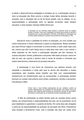 21



é sabido o desenvolvimento pedagógico é complexo por si, a participação maciça e
ativa na educação dos filhos previne e corrige muitas falhas deixadas durante o
processo, pois a educação não se dá de forma isolada, mas no diálogo, na co-
responsabilidade e participação entre os agentes envolvidos neste trabalho
educativo. A esse respeito, Sampaio (2004) afirma que:


                      A formação de um indivíduo exige sintonia e parceria entre os núcleos
                      familiar e escolar. Para que a linguagem da escola seja ouvida na família é
                      necessário que os pais participem e tenham consciência da educação que
                      os filhos estão recebendo e possam dar parcela de contribuição (p.139).


      Discute-se muito a qualidade do ensino na educação, um novo modelo que
venha revolucionar o ensino tradicional e supere as expectativas. Muitos acreditam
que essa fórmula mágica é encontrada no ensino privado e quem pode migra para
ele; cremos que não é bem dessa forma e nada disso teria valor e nem surtiria o
efeito esperado se não houver a participação daqueles que têm interesse no
sucesso educativo: família, professores e educando. Não basta só lançar o aluno em
sala de aula, dar suporte e deixá-lo solto à mercê de dúvidas e confusões que
podem desmotivá-lo e distanciá-lo do processo educativo.


      A participação é uma forma de mostrarmos que estamos levando com
seriedade e importância o modo pelo qual os alunos são educados e nossas
expectativas pelo resultado desse trabalho que feito com responsabilidade
transforma-se em entretenimento para os componentes. A participação também
favorece um contato mais próximo entre ambos, professores, famílias e educandos.
Para Moreira (1994)


                      Tendo mais e mais famílias participando do seu cotidiano, podem as
                      escolas objetivamente as condições de vida familiar, sem adotar uma nova
                      postura, não culpá-los pelo fracasso do rendimento escolar de seus filhos,
                      permitindo a construção de um ambiente de total cooperação (p.28).


       A falta de participação na esfera familiar pode ser causada dentre outros
fatores, por compromissos e responsabilidades dos pais, por se ausentarem do lar
para trabalharem e garantirem o sustento da família. Por conta disso são obrigados
a eximir-se da responsabilidade de participar da educação dos filhos. Entendemos
essa situação e lamentamos muito, mas a condição não deve ser usada como
 