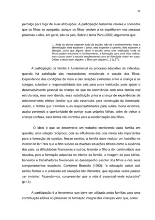22



percalço para fugir de suas atribuições. A participação transmite valores e conceitos
que os filhos se apegarão, porque os filhos tendem a se espelharem nas pessoas
próximas a eles, em geral, são os pais. Sobre o tema Paro (2000) argumenta que:


                        [...] hoje os alunos esperam tudo da escola; não só o conhecimento, mas a
                        alimentação; eles esperam o amor, eles esperam o carinho, eles esperam a
                        atenção...acho que alguns vêem a escola como uma instituição onde os
                        filhos podem encontrar o conhecimento, a formação para uma vida melhor,
                        mas outros usam a escola simplesmente para ter liberdade maior em casa.
                        Deixar o aluno com alguém, o filho com alguém [...] (p.57).


          A participação da família é fundamental no processo educativo do indivíduo,
quando há satisfação das necessidades emocionais e sociais dos filhos.
Dependendo das condições do meio e das relações existentes entre a criança e os
colegas, substituir a responsabilidade dos pais para outra instituição pode ajudar o
desenvolvimento pessoal da criança do que na convivência com uma família mal
estruturada, mas sem dúvida, essa substituição priva a criança de experiências de
relacionamento afetivo familiar que são essenciais para construção da identidade.
Assim, a família que transfere suas responsabilidades para outros meios externos,
acaba perdendo a oportunidade de corrigir suas próprias falhas, além de deixar a
criança confusa, essa forma não contribui para a escolarização dos filhos.


           O ideal é que se desenvolva um trabalho envolvendo cada família em
questão, uma relação recíproca, pois as influências dos dois meios são importantes
para a formação de sujeitos. Nesse sentido, a família deve realizar um trabalho no
interior do lar Para que o filho supere as diversas situações difíceis como a ausência
dos pais, as dificuldades financeiras e outros, levando o filho a dar continuidade aos
estudos, pois a formação adquirida no interior da família, a imagem de pais sérios,
honestos e trabalhadores favorecem no desempenho escolar dos filhos e nos seus
comportamentos escolares. Conforme Brandão (1982): “a educação existe sob
tantas formas e é praticada em situações tão diferentes, que algumas vezes parece
ser invisível. Fazendo-nos, compreender que a vida é essencialmente educativa”
(p.12).


          A participação é a ferramenta que deve ser utilizada pelas famílias para uma
contribuição efetiva no processo de formação integral das crianças visto que, como
 