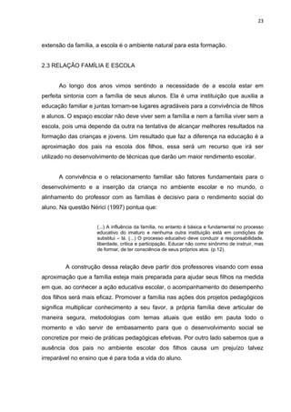 23



extensão da família, a escola é o ambiente natural para esta formação.


2.3 RELAÇÃO FAMÍLIA E ESCOLA


      Ao longo dos anos vimos sentindo a necessidade de a escola estar em
perfeita sintonia com a família de seus alunos. Ela é uma instituição que auxilia a
educação familiar e juntas tornam-se lugares agradáveis para a convivência de filhos
e alunos. O espaço escolar não deve viver sem a família e nem a família viver sem a
escola, pois uma depende da outra na tentativa de alcançar melhores resultados na
formação das crianças e jovens. Um resultado que faz a diferença na educação é a
aproximação dos pais na escola dos filhos, essa será um recurso que irá ser
utilizado no desenvolvimento de técnicas que darão um maior rendimento escolar.


      A convivência e o relacionamento familiar são fatores fundamentais para o
desenvolvimento e a inserção da criança no ambiente escolar e no mundo, o
alinhamento do professor com as famílias é decisivo para o rendimento social do
aluno. Na questão Nérici (1997) pontua que:


                     (...) A influência da família, no entanto é básica e fundamental no processo
                     educativo do imaturo e nenhuma outra instituição está em condições de
                     substitui – lá. (...) O processo educativo deve conduzir a responsabilidade,
                     liberdade, critica e participação. Educar não como sinônimo de instruir, mas
                     de formar, de ter consciência de seus próprios atos. (p.12).


         A construção dessa relação deve partir dos professores visando com essa
aproximação que a família esteja mais preparada para ajudar seus filhos na medida
em que, ao conhecer a ação educativa escolar, o acompanhamento do desempenho
dos filhos será mais eficaz. Promover a família nas ações dos projetos pedagógicos
significa multiplicar conhecimento a seu favor, a própria família deve articular de
maneira segura, metodologias com temas atuais que estão em pauta todo o
momento e vão servir de embasamento para que o desenvolvimento social se
concretize por meio de práticas pedagógicas efetivas. Por outro lado sabemos que a
ausência dos pais no ambiente escolar dos filhos causa um prejuízo talvez
irreparável no ensino que é para toda a vida do aluno.
 