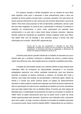 24



      Em qualquer situação a família interagindo com os mestres de seus filhos
pode significar muito para o educando e esse entendimento pode e deve ser
recebido de forma positiva durante todo o processo educativo. Em toda forma de
educar seja ela intencional ou não, temos que tirar proveito absorvendo o que há de
melhor. Para haver esse processo os três componentes: professores, alunos e pais
têm que estar engajados na causa já que o aprendizado é individual: O professor é
mediador do conhecimento; o aluno maior responsável em assimilar esse
conhecimento e os pais são a base inicial desse processo educativo. Algumas
famílias sentem-se impotentes ao receberem notícias negativas sobre seus filhos,
não sabem lidar com tal situação e isso acontece porque a família não está
sintonizada com a escola. Nérici(1997) argumenta que:


                     Poucos são os pais que acompanham a educação de seus filhos,
                     prestigiando e entrando em contato com ela na tarefa em que ambos são
                     responsáveis. É lamentável esta falta de colaboração e alinhamento da
                     família com relação ao trabalho da escola (p.12).


      A família pode exercer grandes influências no trabalho do educador por que é
através dela que o professor conhecerá a realidade dos alunos e poderá educar
melhor seus filhos por isso, essa relação deve ser constante e igualitária para todos.


      A relação da comunidade escolar com a família estreita os laços dessas duas
instituições além de enriquecer as oportunidades educativas e os recursos
pedagógicos aspirando uma melhor qualidade educacional, para isso devemos
aprender a respeitar os direitos individuais e coletivos. As famílias têm muito a
oferecer, pois todas são dotadas de peculiaridades e diferentes ações. Depois da
família é a escola que ainda continua sendo um espaço de desenvolvimento
educativo e nesse aspecto a escola deve repensar sua forma de educar deixando de
lado as reproduções em sala de aula, importando-se também em formar educadores
para que estes saibam lidar com os desafios diários. É preciso que este espaço dê
liberdade para a manifestação de pensamento de todos os envolvidos no sentido de
refletir sobre as ações educacionais para que se possa inovar a partir de novas
visões supervisionadas pelo educador. Queremos uma instituição onde o educando
atue como sujeito, um lugar concreto e eficiente na formação de cidadãos operantes
na conjuntura social. Assim confirma Gadotti (2000): “Independente de sua história e
 