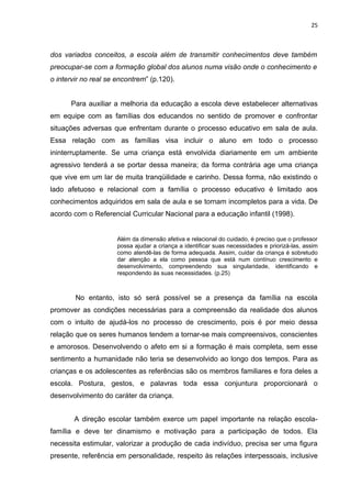 25



dos variados conceitos, a escola além de transmitir conhecimentos deve também
preocupar-se com a formação global dos alunos numa visão onde o conhecimento e
o intervir no real se encontrem” (p.120).


      Para auxiliar a melhoria da educação a escola deve estabelecer alternativas
em equipe com as famílias dos educandos no sentido de promover e confrontar
situações adversas que enfrentam durante o processo educativo em sala de aula.
Essa relação com as famílias visa incluir o aluno em todo o processo
ininterruptamente. Se uma criança está envolvida diariamente em um ambiente
agressivo tenderá a se portar dessa maneira; da forma contrária age uma criança
que vive em um lar de muita tranqüilidade e carinho. Dessa forma, não existindo o
lado afetuoso e relacional com a família o processo educativo é limitado aos
conhecimentos adquiridos em sala de aula e se tornam incompletos para a vida. De
acordo com o Referencial Curricular Nacional para a educação infantil (1998).


                      Além da dimensão afetiva e relacional do cuidado, é preciso que o professor
                      possa ajudar a criança a identificar suas necessidades e priorizá-las, assim
                      como atendê-las de forma adequada. Assim, cuidar da criança é sobretudo
                      dar atenção a ela como pessoa que está num contínuo crescimento e
                      desenvolvimento, compreendendo sua singularidade, identificando e
                      respondendo às suas necessidades. (p.25)



        No entanto, isto só será possível se a presença da família na escola
promover as condições necessárias para a compreensão da realidade dos alunos
com o intuito de ajudá-los no processo de crescimento, pois é por meio dessa
relação que os seres humanos tendem a tornar-se mais compreensivos, conscientes
e amorosos. Desenvolvendo o afeto em si a formação é mais completa, sem esse
sentimento a humanidade não teria se desenvolvido ao longo dos tempos. Para as
crianças e os adolescentes as referências são os membros familiares e fora deles a
escola. Postura, gestos, e palavras toda essa conjuntura proporcionará o
desenvolvimento do caráter da criança.


       A direção escolar também exerce um papel importante na relação escola-
família e deve ter dinamismo e motivação para a participação de todos. Ela
necessita estimular, valorizar a produção de cada indivíduo, precisa ser uma figura
presente, referência em personalidade, respeito às relações interpessoais, inclusive
 