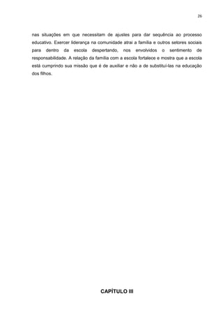 26



nas situações em que necessitam de ajustes para dar sequência ao processo
educativo. Exercer liderança na comunidade atrai a família e outros setores sociais
para   dentro   da   escola   despertando,   nos   envolvidos   o   sentimento   de
responsabilidade. A relação da família com a escola fortalece e mostra que a escola
está cumprindo sua missão que é de auxiliar e não a de substituí-las na educação
dos filhos.




                                 CAPÍTULO III
 