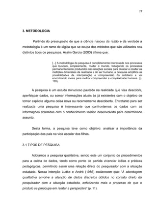 27




3. METODOLOGIA


       Partindo do pressuposto de que a ciência nasceu da razão e da verdade a
metodologia é um ramo de lógica que se ocupa dos métodos que são utilizados nos
distintos tipos de pesquisas. Assim Garcia (2003) afirma que:


                     [...] A metodologia de pesquisa é completamente interessada nos processos
                     que buscam, simplesmente, mudar o mundo. Indagando os processos
                     permanentemente produzidos nas relações sociais para ofuscar e ocultar as
                     múltiplas dimensões da realidade e do ser humano, a pesquisa amplifica as
                     possibilidades de interpretação e compreensão do cotidiano e vai
                     encontrando meios para melhor compreender a complexidade humana. (p.
                     128)


      A pesquisa é um estudo minucioso pautado na realidade que visa descobrir,
aperfeiçoar dados, ou somar informações atuais às já existentes com o objetivo de
tornar explicita alguma coisa nova ou recentemente descoberta. Entretanto para ser
realizada uma pesquisa é interessante que confrontemos os dados com as
informações coletadas com o conhecimento teórico desenvolvido para determinado
assunto.


      Desta forma, a pesquisa teve como objetivo: analisar a importância da
participação dos pais na vida escolar dos filhos.


3.1 TIPOS DE PESQUISA


      Adotamos a pesquisa qualitativa, sendo este um conjunto de procedimentos
para a coleta de dados, tendo como ponto de partida vivenciar idéias e práticas
pedagógicas, permitindo assim uma relação direta do pesquisador com a situação
estudada. Nessa intenção Ludke e André (1986) esclarecem que : “A abordagem
qualitativa envolve a atenção de dados discretos obtidos no contato direto do
pesquisador com a situação estudada, enfatizando mais o processo de que o
produto se preocupa em relatar a perspectiva” (p. 11).
 