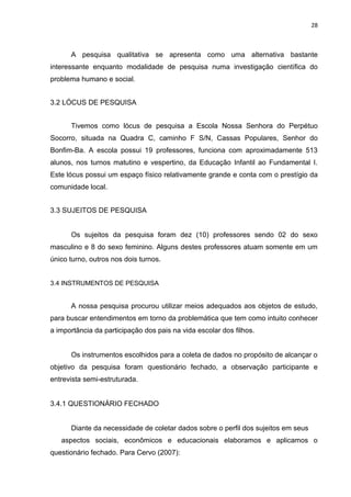 28



      A pesquisa qualitativa se apresenta como uma alternativa bastante
interessante enquanto modalidade de pesquisa numa investigação científica do
problema humano e social.


3.2 LÓCUS DE PESQUISA


      Tivemos como lócus de pesquisa a Escola Nossa Senhora do Perpétuo
Socorro, situada na Quadra C, caminho F S/N, Cassas Populares, Senhor do
Bonfim-Ba. A escola possui 19 professores, funciona com aproximadamente 513
alunos, nos turnos matutino e vespertino, da Educação Infantil ao Fundamental I.
Este lócus possui um espaço físico relativamente grande e conta com o prestígio da
comunidade local.


3.3 SUJEITOS DE PESQUISA


      Os sujeitos da pesquisa foram dez (10) professores sendo 02 do sexo
masculino e 8 do sexo feminino. Alguns destes professores atuam somente em um
único turno, outros nos dois turnos.


3.4 INSTRUMENTOS DE PESQUISA


      A nossa pesquisa procurou utilizar meios adequados aos objetos de estudo,
para buscar entendimentos em torno da problemática que tem como intuito conhecer
a importância da participação dos pais na vida escolar dos filhos.


      Os instrumentos escolhidos para a coleta de dados no propósito de alcançar o
objetivo da pesquisa foram questionário fechado, a observação participante e
entrevista semi-estruturada.


3.4.1 QUESTIONÁRIO FECHADO


      Diante da necessidade de coletar dados sobre o perfil dos sujeitos em seus
   aspectos sociais, econômicos e educacionais elaboramos e aplicamos o
questionário fechado. Para Cervo (2007):
 