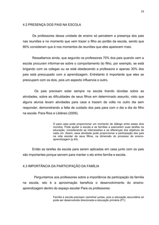 33



4.2 PRESENÇA DOS PAIS NA ESCOLA


      Os professores dessa unidade de ensino só percebem a presença dos pais
nas reuniões e no momento que vem trazer o filho ao portão da escola, sendo que
80% consideram que é nos momentos de reuniões que eles aparecem mais.


      Ressaltamos ainda, que segundo os professores 70% dos pais quando vem a
escola procuram informar-se sobre o comportamento do filho, por exemplo, se está
brigando com os colegas ou se está obedecendo a professora e apenas 30% dos
pais está preocupado com a aprendizagem. Entretanto é importante que eles se
preocupem com os dois, pois um aspecto influencia o outro.


        Os pais precisam estar sempre na escola tirando dúvidas sobre as
atividades, sobre as dificuldades de seus filhos em determinado assunto, visto que
alguns alunos levam atividades para casa e trazem de volta no outro dia sem
responder, demonstrando a falta de cuidado dos pais para com o dia a dia do filho
na escola. Para Rios e Libâneo (2009).


                    O para casa pode proporcionar um momento de diálogo entre esses dois
                    mundos. Pode ajudar a escola e as famílias a exercerem suas tarefas na
                    educação, considerando as intercessões e as diferenças dos objetivos de
                    cada um. Assim, essa atividade pode proporcionar a participação dos pais
                    na vida escolar de seus filhos, na dimensão do processo de ensino-
                    aprendizagem (p.44).


      Então as tarefas da escola para serem aplicadas em casa junto com os pais
são importantes porque servem para manter o elo entre família e escola.


4.3 IMPORTÂNCIA DA PARTICIPAÇÃO DA FAMÍLIA


       Perguntamos aos professores sobre a importância da participação da família
na escola, isto é a aproximação beneficia o desenvolvimento do ensino-
aprendizagem dentro do espaço escolar Para os professores:

                    Família e escola precisam caminhar juntas, pois a educação secundária só
                    pode ser desenvolvida direcionada a educação primária (P1).
 