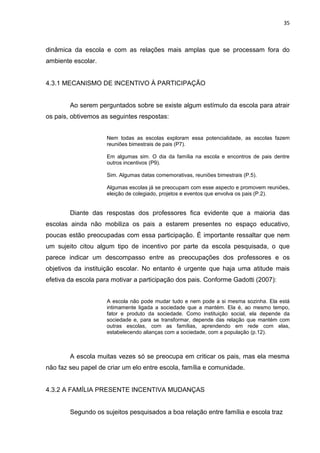 35



dinâmica da escola e com as relações mais amplas que se processam fora do
ambiente escolar.


4.3.1 MECANISMO DE INCENTIVO À PARTICIPAÇÃO


        Ao serem perguntados sobre se existe algum estímulo da escola para atrair
os pais, obtivemos as seguintes respostas:


                     Nem todas as escolas exploram essa potencialidade, as escolas fazem
                     reuniões bimestrais de pais (P7).

                     Em algumas sim. O dia da família na escola e encontros de pais dentre
                     outros incentivos (P9).

                     Sim. Algumas datas comemorativas, reuniões bimestrais (P.5).

                     Algumas escolas já se preocupam com esse aspecto e promovem reuniões,
                     eleição de colegiado, projetos e eventos que envolva os pais (P.2).


        Diante das respostas dos professores fica evidente que a maioria das
escolas ainda não mobiliza os pais a estarem presentes no espaço educativo,
poucas estão preocupadas com essa participação. É importante ressaltar que nem
um sujeito citou algum tipo de incentivo por parte da escola pesquisada, o que
parece indicar um descompasso entre as preocupações dos professores e os
objetivos da instituição escolar. No entanto é urgente que haja uma atitude mais
efetiva da escola para motivar a participação dos pais. Conforme Gadotti (2007):


                     A escola não pode mudar tudo e nem pode a si mesma sozinha. Ela está
                     intimamente ligada a sociedade que a mantém. Ela é, ao mesmo tempo,
                     fator e produto da sociedade. Como instituição social, ela depende da
                     sociedade e, para se transformar, depende das relação que mantém com
                     outras escolas, com as famílias, aprendendo em rede com elas,
                     estabelecendo alianças com a sociedade, com a população (p.12).



        A escola muitas vezes só se preocupa em criticar os pais, mas ela mesma
não faz seu papel de criar um elo entre escola, família e comunidade.


4.3.2 A FAMÍLIA PRESENTE INCENTIVA MUDANÇAS


        Segundo os sujeitos pesquisados a boa relação entre família e escola traz
 