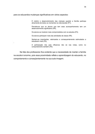 36



para os educandos mudanças significativas em vários aspectos:


                    É notório o desenvolvimento das crianças quando a família participa
                    ativamente de todos os momentos na vida escolar (P1).

                    Percebe-se que os alunos que tem esse acompanhamento tem um
                    desenvolvimento significativo (P6).

                    Os alunos se mostram mais comprometidos com os estudos (P3).

                    Os alunos participam mais das atividades de classe (P8).

                    Sentem-se importantes, valorizados e consequentemente estimulados a
                    estudarem mais (P9).
‘
                    A participação dos pais influencia não só nas notas, como no
                    comportamento também (P5).


      Na fala dos professores fica evidente que a necessidade de manter a família
na escola é enorme, pois essa proximidade reflete a aprendizagem do educando, no
comportamento e conseqüentemente na sua auto-imagem.
 
