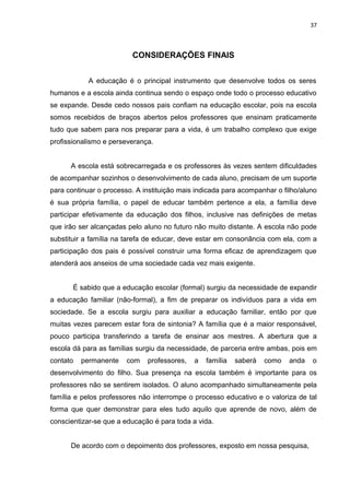 37



                         CONSIDERAÇÕES FINAIS


            A educação é o principal instrumento que desenvolve todos os seres
humanos e a escola ainda continua sendo o espaço onde todo o processo educativo
se expande. Desde cedo nossos pais confiam na educação escolar, pois na escola
somos recebidos de braços abertos pelos professores que ensinam praticamente
tudo que sabem para nos preparar para a vida, é um trabalho complexo que exige
profissionalismo e perseverança.


      A escola está sobrecarregada e os professores às vezes sentem dificuldades
de acompanhar sozinhos o desenvolvimento de cada aluno, precisam de um suporte
para continuar o processo. A instituição mais indicada para acompanhar o filho/aluno
é sua própria família, o papel de educar também pertence a ela, a família deve
participar efetivamente da educação dos filhos, inclusive nas definições de metas
que irão ser alcançadas pelo aluno no futuro não muito distante. A escola não pode
substituir a família na tarefa de educar, deve estar em consonância com ela, com a
participação dos pais é possível construir uma forma eficaz de aprendizagem que
atenderá aos anseios de uma sociedade cada vez mais exigente.


       É sabido que a educação escolar (formal) surgiu da necessidade de expandir
a educação familiar (não-formal), a fim de preparar os indivíduos para a vida em
sociedade. Se a escola surgiu para auxiliar a educação familiar, então por que
muitas vezes parecem estar fora de sintonia? A família que é a maior responsável,
pouco participa transferindo a tarefa de ensinar aos mestres. A abertura que a
escola dá para as famílias surgiu da necessidade, de parceria entre ambas, pois em
contato   permanente    com   professores,   a   família   saberá   como   anda   o
desenvolvimento do filho. Sua presença na escola também é importante para os
professores não se sentirem isolados. O aluno acompanhado simultaneamente pela
família e pelos professores não interrompe o processo educativo e o valoriza de tal
forma que quer demonstrar para eles tudo aquilo que aprende de novo, além de
conscientizar-se que a educação é para toda a vida.


      De acordo com o depoimento dos professores, exposto em nossa pesquisa,
 