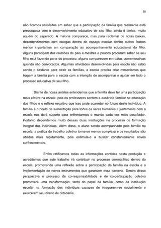 38



não ficamos satisfeitos em saber que a participação da família que realmente está
preocupada com o desenvolvimento educativo de seu filho, ainda é tímida, muito
aquém do esperado. A maioria comparece, mas para reclamar de notas baixas,
desentendimentos com colegas dentro do espaço escolar dentre outros fatores
menos importantes em comparação ao acompanhamento educacional do filho.
Alguns participam das reuniões de pais e mestres e poucos procuram saber se seu
filho está fazendo parte do processo; alguns comparecem em datas comemorativas
quando são convocados. Algumas atividades desenvolvidas pela escola não estão
sendo o bastante para atrair as famílias, a escola precisa criar mecanismos que
tragam a família para a escola com a intenção de acompanhar e ajudar em todo o
processo educativo de seu filho.


       Diante de nossa análise entendemos que a família deve ter uma participação
mais efetiva na escola, pois os professores sentem a ausência familiar na educação
dos filhos e o reflexo negativo que isso pode acarretar no futuro deste indivíduo. A
família é o ponto de sustentação para todos os seres humanos e juntamente com a
escola nos dará suporte para enfrentarmos o mundo cada vez mais desafiador.
Portanto dependemos muito dessas duas instituições no processo de formação
integral dos indivíduos. Além disso, o aluno sendo acompanhado pela família na
escola, a prática do trabalho coletivo torna-se menos complexa e os resultados são
obtidos mais rapidamente, pois estimula-o a buscar constantemente novos
conhecimentos.


              Enfim ratificamos todas as informações contidas nesta produção e
acreditamos que este trabalho irá contribuir no processo democrático dentro da
escola, promovendo uma reflexão sobre a participação da família na escola e a
implementação de novos instrumentos que garantam essa parceria. Dentro dessa
perspectiva o processo de co-responsabilidade e de co-participação coletiva
promoverá uma transformação, tanto do papel da família, como da instituição
escolar na formação dos indivíduos capazes de integrarem-se socialmente e
exercerem seu direito de cidadania.
 
