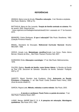 39



                               REFERÊNCIAS


ARANHA, Maria Lúcia de Arruda. Filosofia e educação. 2 ed. Revista e ampliada.
São Paulo. Moderna. 1996 (p.72).


BATTAGLIA, Maria do Céu Lamarão. Terapia de família centrada no sistema. Rio
de Janeiro, 2002. Disponível em:
 <www.rogeriana.com/battaglia/mestrado/tese02.htm> acessado em 17 de fevereiro
2010.


BRANDÃO, Carlos Rodrigues. O que é educação? São Paulo: Brasiliense, 1982.
(Coleção Primeiros Passos).


BRASIL, Secretaria de Educação. Referencial Curricular Nacional. Brasília:
MEC/SEF, 1998.
.

CERVO, Amado Luis. Metodologia cientifica/Amado Luis Cervo, Pedro Alcino
Bervian, Roberto da Silva _ São Paulo: Pearson Prentice Hall, 2007.


DURKHEIM, Émile. Educação e sociologia. 11ª ed. São Paulo: Melhoramentos,
1978.


FALCÃO, Djalma. Desafio da família: como formar líderes. In Revista da Escola
de Pais nº28. Seccional de Salvador. Desafios da família. Salvador: Publigraf,
2007.p. 07



GADOTTI, Moacir Romário José Eustáquio. (Org). Autonomia na Escola,
Princípios e Propostas. 3 ed. São Paulo: Cortez (Instituto Paulo Freire), 2000.
(Guia da escola cidadã VI).


GARCIA, Regina Leite. Método, métodos e contra método. São Paulo, 2003.


__________. A escola e o professor: Paulo Freire e a paixão de ensinar. 1ª.ed.
São Paulo: Publisher Brasil, 2007.


LUDKE, Menga; ANDRÉ Marli E. D. A. A pesquisa em educação. Abordagens
qualitativas. São Paulo: EPU, 1986.
 